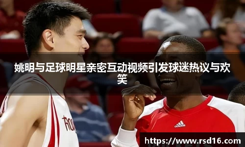 姚明与足球明星亲密互动视频引发球迷热议与欢笑